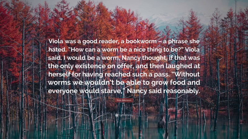 Kate Atkinson Quote: “Viola was a good reader, a bookworm – a phrase she hated. “How can a worm be a nice thing to be?” Viola said. I would be a worm, Nancy thought, if that was the only existence on offer, and then laughed at herself for having reached such a pass. “Without worms we wouldn’t be able to grow food and everyone would starve,” Nancy said reasonably.”