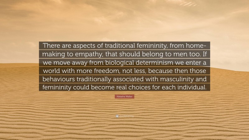 Natasha Walter Quote: “There are aspects of traditional femininity, from home-making to empathy, that should belong to men too. If we move away from biological determinism we enter a world with more freedom, not less, because then those behaviours traditionally associated with masculinity and femininity could become real choices for each individual.”