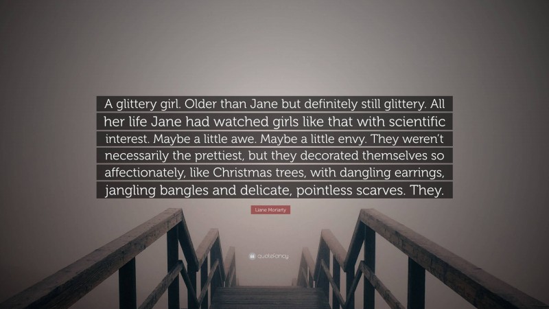 Liane Moriarty Quote: “A glittery girl. Older than Jane but definitely still glittery. All her life Jane had watched girls like that with scientific interest. Maybe a little awe. Maybe a little envy. They weren’t necessarily the prettiest, but they decorated themselves so affectionately, like Christmas trees, with dangling earrings, jangling bangles and delicate, pointless scarves. They.”
