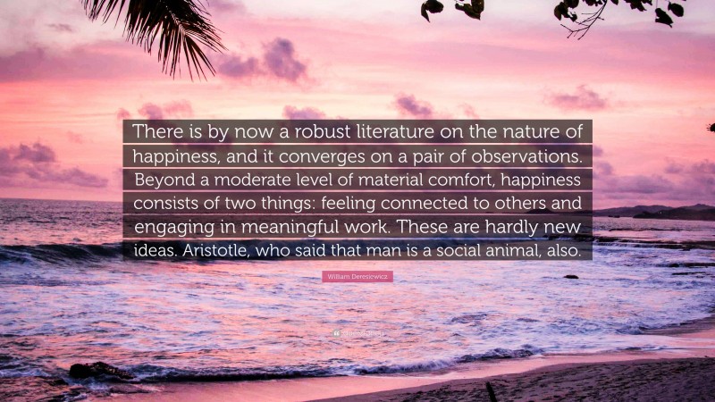 William Deresiewicz Quote: “There is by now a robust literature on the nature of happiness, and it converges on a pair of observations. Beyond a moderate level of material comfort, happiness consists of two things: feeling connected to others and engaging in meaningful work. These are hardly new ideas. Aristotle, who said that man is a social animal, also.”