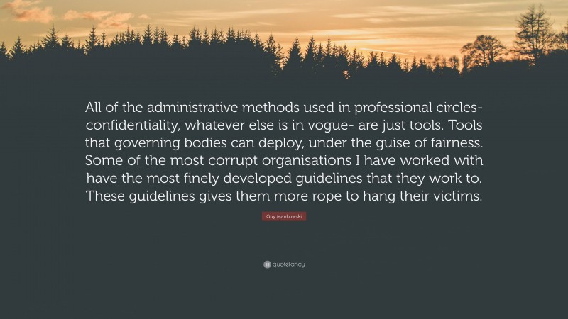 Guy Mankowski Quote: “All of the administrative methods used in professional circles- confidentiality, whatever else is in vogue- are just tools. Tools that governing bodies can deploy, under the guise of fairness. Some of the most corrupt organisations I have worked with have the most finely developed guidelines that they work to. These guidelines gives them more rope to hang their victims.”