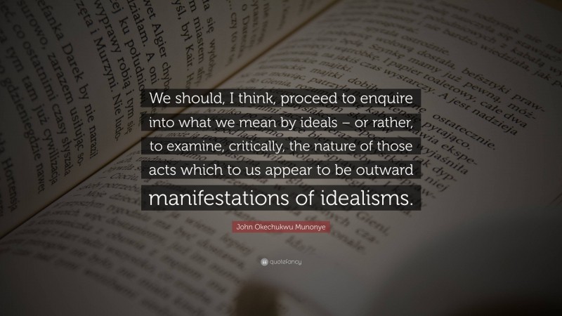 John Okechukwu Munonye Quote: “We should, I think, proceed to enquire into what we mean by ideals – or rather, to examine, critically, the nature of those acts which to us appear to be outward manifestations of idealisms.”