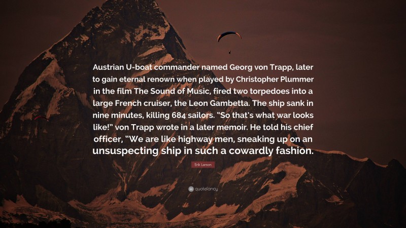 Erik Larson Quote: “Austrian U-boat commander named Georg von Trapp, later to gain eternal renown when played by Christopher Plummer in the film The Sound of Music, fired two torpedoes into a large French cruiser, the Leon Gambetta. The ship sank in nine minutes, killing 684 sailors. “So that’s what war looks like!” von Trapp wrote in a later memoir. He told his chief officer, “We are like highway men, sneaking up on an unsuspecting ship in such a cowardly fashion.”