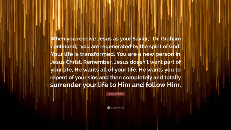Louis Zamperini Quote: “When you receive Jesus as your Savior,” Dr. Graham continued, “you are regenerated by the spirit of God. Your life is transformed. You are a new person in Jesus Christ. Remember, Jesus doesn’t want part of your life, He wants all of your life. He wants you to repent of your sins and then completely and totally surrender your life to Him and follow Him.”
