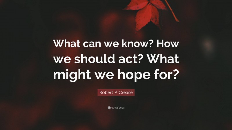 Robert P. Crease Quote: “What can we know? How we should act? What might we hope for?”