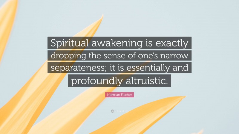 Norman Fischer Quote: “Spiritual awakening is exactly dropping the sense of one’s narrow separateness; it is essentially and profoundly altruistic.”