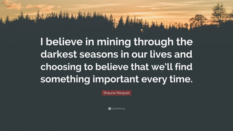 Shauna Niequist Quote: “I believe in mining through the darkest seasons in our lives and choosing to believe that we’ll find something important every time.”