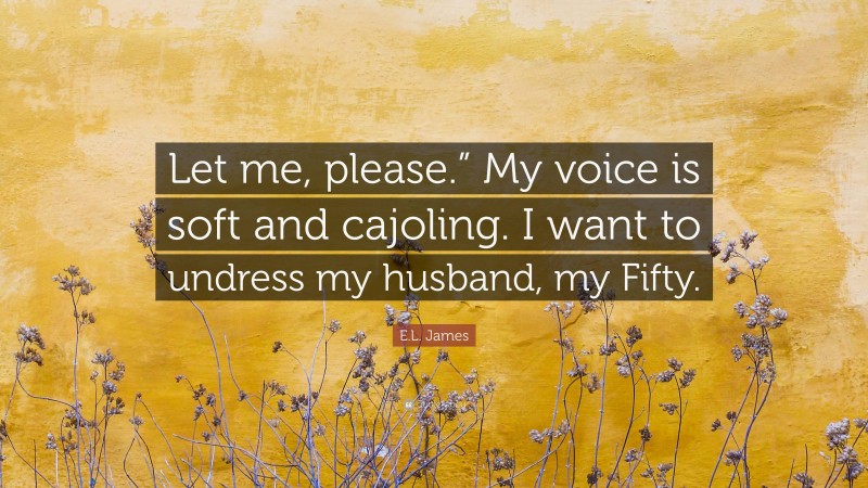 E.L. James Quote: “Let me, please.” My voice is soft and cajoling. I want to undress my husband, my Fifty.”