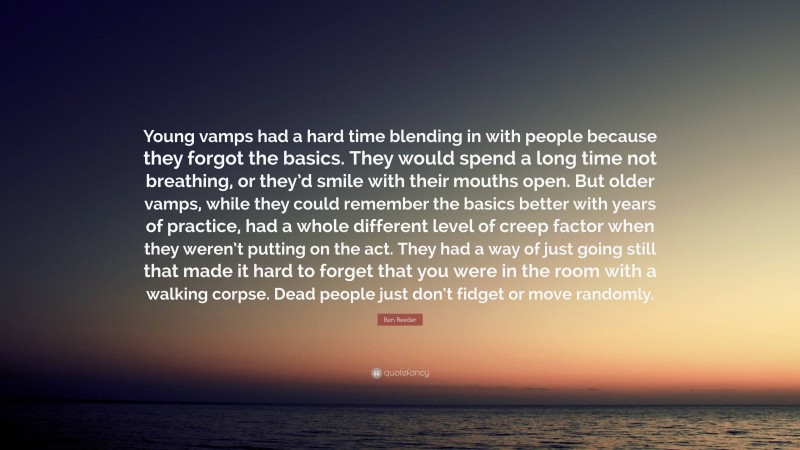 Ben Reeder Quote: “Young vamps had a hard time blending in with people because they forgot the basics. They would spend a long time not breathing, or they’d smile with their mouths open. But older vamps, while they could remember the basics better with years of practice, had a whole different level of creep factor when they weren’t putting on the act. They had a way of just going still that made it hard to forget that you were in the room with a walking corpse. Dead people just don’t fidget or move randomly.”