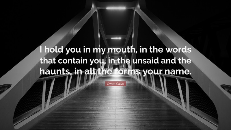 Gwen Calvo Quote: “I hold you in my mouth, in the words that contain you, in the unsaid and the haunts, in all the forms your name.”