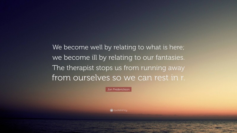 Jon Frederickson Quote: “We become well by relating to what is here; we become ill by relating to our fantasies. The therapist stops us from running away from ourselves so we can rest in r.”
