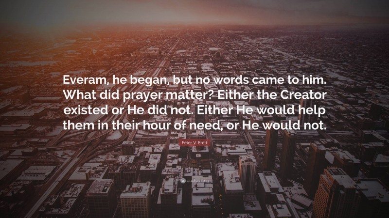 Peter V. Brett Quote: “Everam, he began, but no words came to him. What did prayer matter? Either the Creator existed or He did not. Either He would help them in their hour of need, or He would not.”