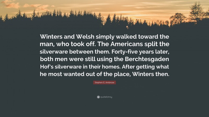 Stephen E. Ambrose Quote: “Winters and Welsh simply walked toward the man, who took off. The Americans split the silverware between them. Forty-five years later, both men were still using the Berchtesgaden Hof’s silverware in their homes. After getting what he most wanted out of the place, Winters then.”