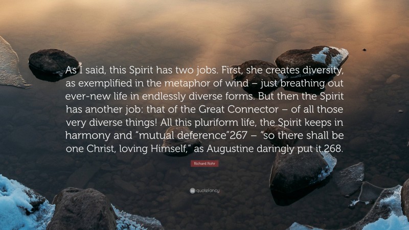 Richard Rohr Quote: “As I said, this Spirit has two jobs. First, she creates diversity, as exemplified in the metaphor of wind – just breathing out ever-new life in endlessly diverse forms. But then the Spirit has another job: that of the Great Connector – of all those very diverse things! All this pluriform life, the Spirit keeps in harmony and “mutual deference”267 – “so there shall be one Christ, loving Himself,” as Augustine daringly put it.268.”