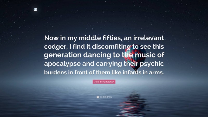Julie Schumacher Quote: “Now in my middle fifties, an irrelevant codger, I find it discomfiting to see this generation dancing to the music of apocalypse and carrying their psychic burdens in front of them like infants in arms.”