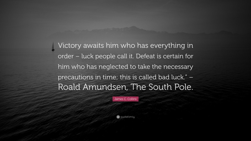 James C. Collins Quote: “Victory awaits him who has everything in order – luck people call it. Defeat is certain for him who has neglected to take the necessary precautions in time; this is called bad luck.” – Roald Amundsen, The South Pole.”
