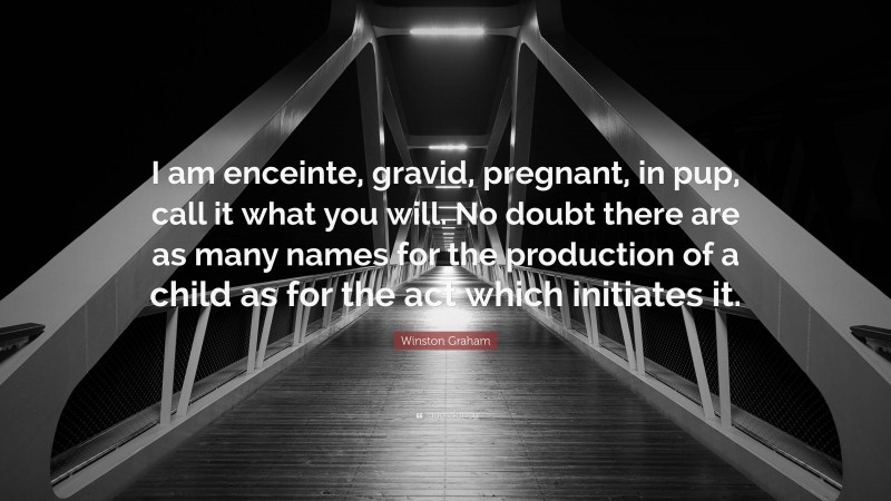 Winston Graham Quote: “I am enceinte, gravid, pregnant, in pup, call it what you will. No doubt there are as many names for the production of a child as for the act which initiates it.”