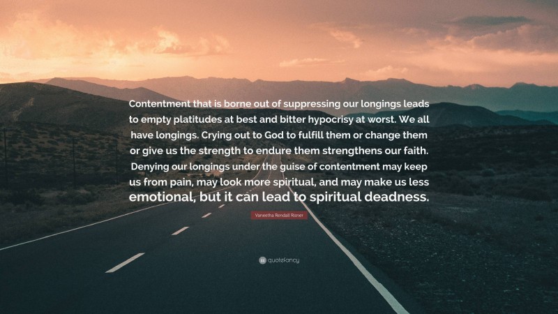 Vaneetha Rendall Risner Quote: “Contentment that is borne out of suppressing our longings leads to empty platitudes at best and bitter hypocrisy at worst. We all have longings. Crying out to God to fulfill them or change them or give us the strength to endure them strengthens our faith. Denying our longings under the guise of contentment may keep us from pain, may look more spiritual, and may make us less emotional, but it can lead to spiritual deadness.”