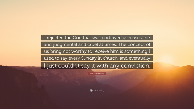Alanis Morissette Quote: “I rejected the God that was portrayed as masculine and judgmental and cruel at times. The concept of us bring not worthy to receive him is something I used to say every Sunday in church, and eventually I just couldn’t say it with any conviction.”