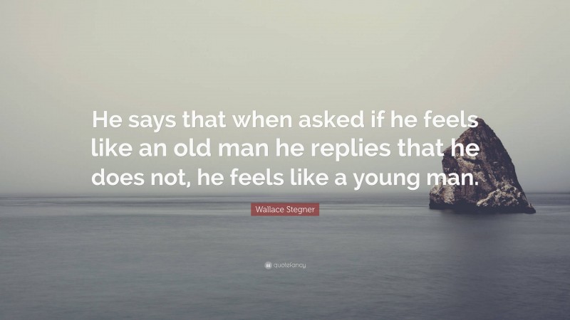 Wallace Stegner Quote: “He says that when asked if he feels like an old man he replies that he does not, he feels like a young man.”