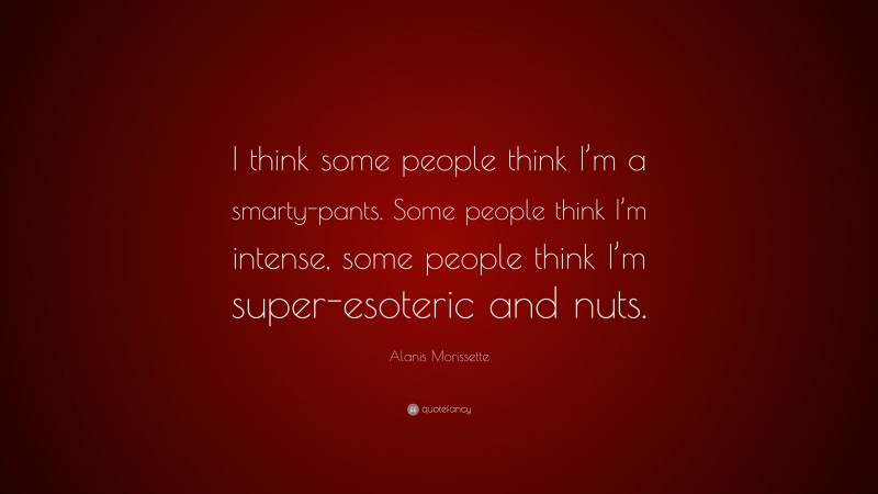 Alanis Morissette Quote: “I think some people think I’m a smarty-pants. Some people think I’m intense, some people think I’m super-esoteric and nuts.”