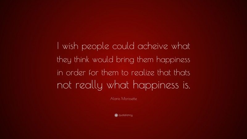 Alanis Morissette Quote: “I wish people could acheive what they think would bring them happiness in order for them to realize that thats not really what happiness is.”