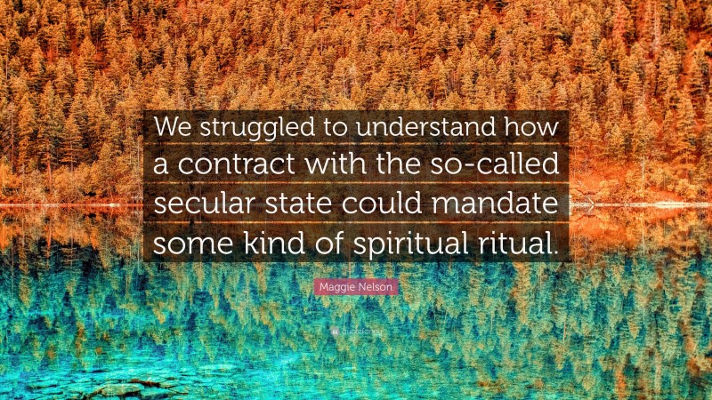 Maggie Nelson Quote: “We struggled to understand how a contract with the so-called secular state could mandate some kind of spiritual ritual.”