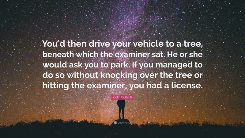 Colin Cotterill Quote: “You’d then drive your vehicle to a tree, beneath which the examiner sat. He or she would ask you to park. If you managed to do so without knocking over the tree or hitting the examiner, you had a license.”