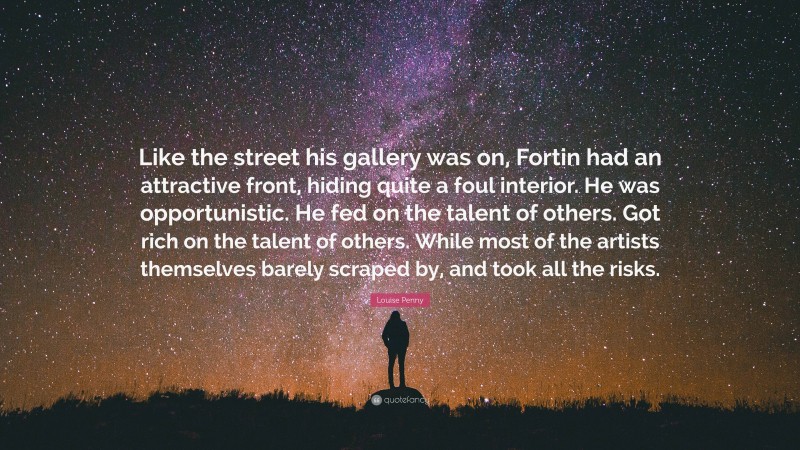 Louise Penny Quote: “Like the street his gallery was on, Fortin had an attractive front, hiding quite a foul interior. He was opportunistic. He fed on the talent of others. Got rich on the talent of others. While most of the artists themselves barely scraped by, and took all the risks.”