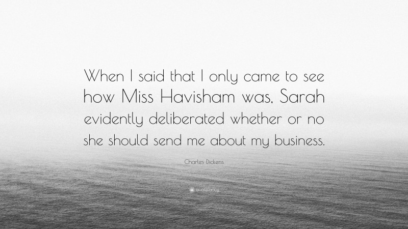 Charles Dickens Quote: “When I said that I only came to see how Miss Havisham was, Sarah evidently deliberated whether or no she should send me about my business.”