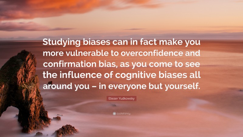 Eliezer Yudkowsky Quote: “Studying biases can in fact make you more vulnerable to overconfidence and confirmation bias, as you come to see the influence of cognitive biases all around you – in everyone but yourself.”