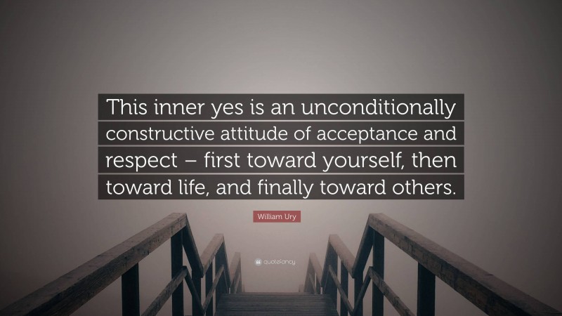 William Ury Quote: “This inner yes is an unconditionally constructive attitude of acceptance and respect – first toward yourself, then toward life, and finally toward others.”