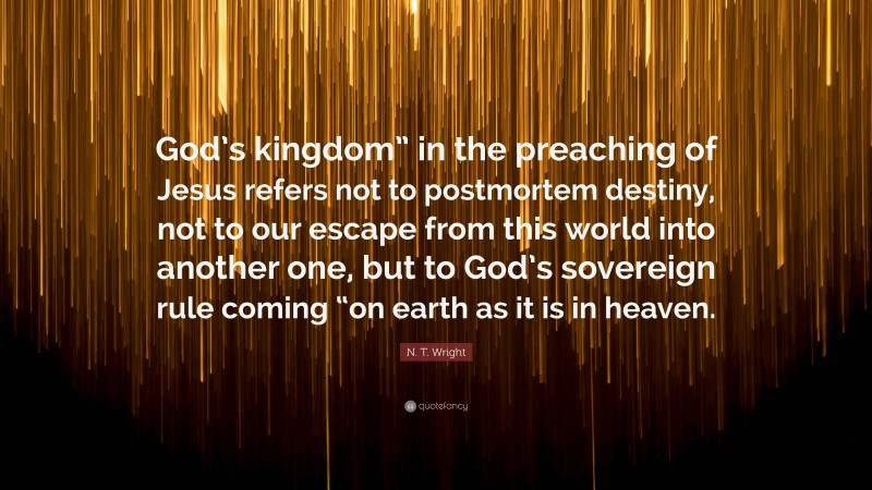 N. T. Wright Quote: “God’s kingdom” in the preaching of Jesus refers not to postmortem destiny, not to our escape from this world into another one, but to God’s sovereign rule coming “on earth as it is in heaven.”