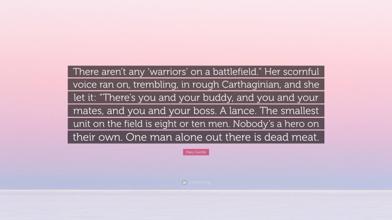 Mary Gentle Quote: “There aren’t any ‘warriors’ on a battlefield.” Her scornful voice ran on, trembling, in rough Carthaginian, and she let it: “There’s you and your buddy, and you and your mates, and you and your boss. A lance. The smallest unit on the field is eight or ten men. Nobody’s a hero on their own. One man alone out there is dead meat.”