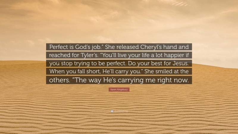 Karen Kingsbury Quote: “Perfect is God’s job.” She released Cheryl’s hand and reached for Tyler’s. “You’ll live your life a lot happier if you stop trying to be perfect. Do your best for Jesus. When you fall short, He’ll carry you.” She smiled at the others. “The way He’s carrying me right now.”