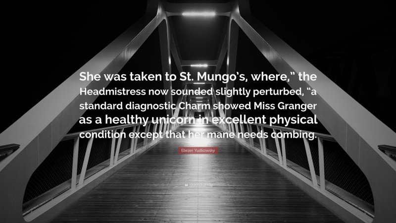 Eliezer Yudkowsky Quote: “She was taken to St. Mungo’s, where,” the Headmistress now sounded slightly perturbed, “a standard diagnostic Charm showed Miss Granger as a healthy unicorn in excellent physical condition except that her mane needs combing.”