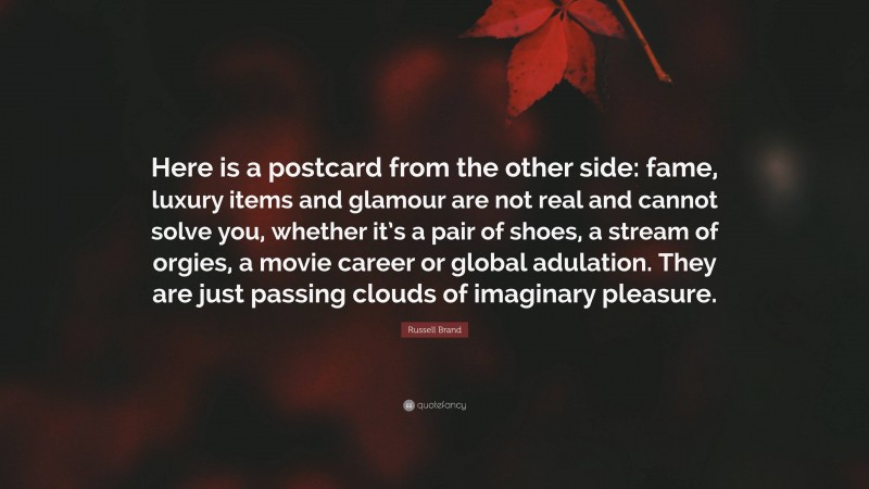 Russell Brand Quote: “Here is a postcard from the other side: fame, luxury items and glamour are not real and cannot solve you, whether it’s a pair of shoes, a stream of orgies, a movie career or global adulation. They are just passing clouds of imaginary pleasure.”
