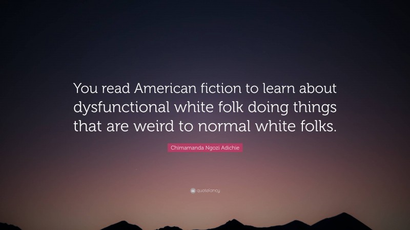 Chimamanda Ngozi Adichie Quote: “You read American fiction to learn about dysfunctional white folk doing things that are weird to normal white folks.”