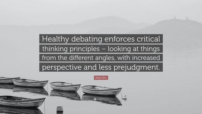 Pearl Zhu Quote: “Healthy debating enforces critical thinking principles – looking at things from the different angles, with increased perspective and less prejudgment.”