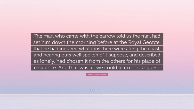 Robert Louis Stevenson Quote: “The man who came with the barrow told us the mail had set him down the morning before at the Royal George, that he had inquired what inns there were along the coast, and hearing ours well spoken of, I suppose, and described as lonely, had chosen it from the others for his place of residence. And that was all we could learn of our guest.”