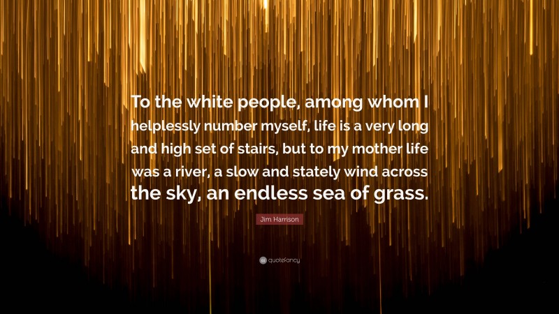 Jim Harrison Quote: “To the white people, among whom I helplessly number myself, life is a very long and high set of stairs, but to my mother life was a river, a slow and stately wind across the sky, an endless sea of grass.”