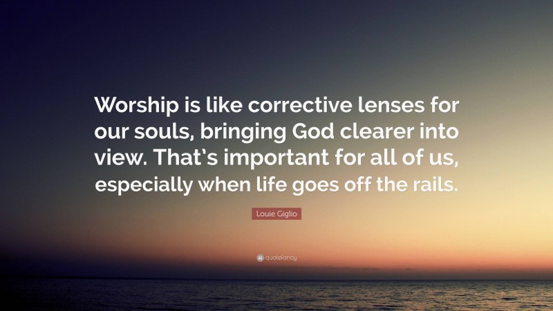 Louie Giglio Quote: “Worship is like corrective lenses for our souls, bringing God clearer into view. That’s important for all of us, especially when life goes off the rails.”