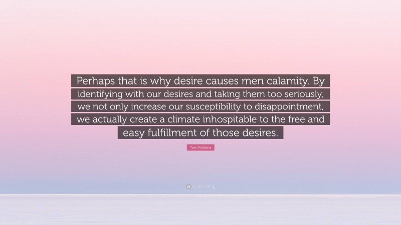 Tom Robbins Quote: “Perhaps that is why desire causes men calamity. By identifying with our desires and taking them too seriously, we not only increase our susceptibility to disappointment, we actually create a climate inhospitable to the free and easy fulfillment of those desires.”