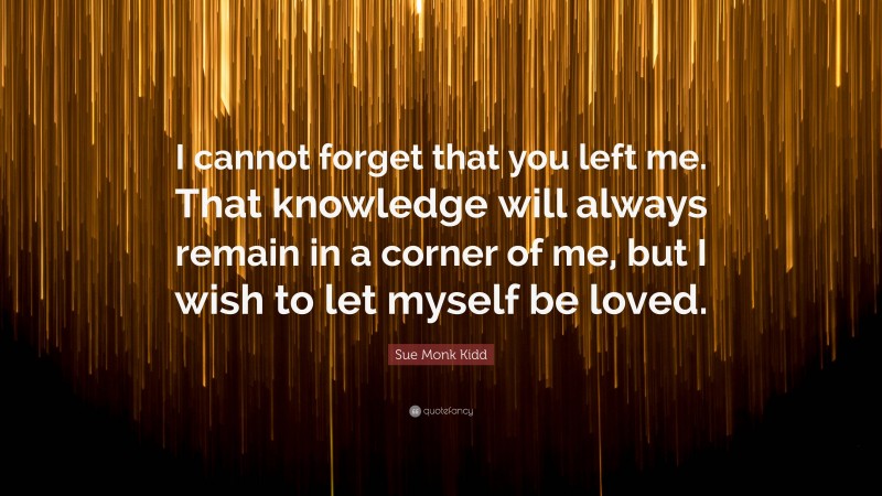 Sue Monk Kidd Quote: “I cannot forget that you left me. That knowledge will always remain in a corner of me, but I wish to let myself be loved.”