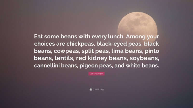 Joel Fuhrman Quote: “Eat some beans with every lunch. Among your choices are chickpeas, black-eyed peas, black beans, cowpeas, split peas, lima beans, pinto beans, lentils, red kidney beans, soybeans, cannellini beans, pigeon peas, and white beans.”