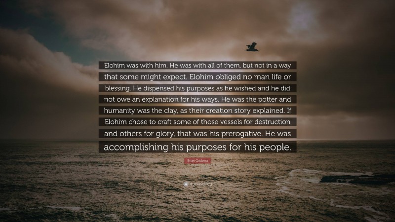 Brian Godawa Quote: “Elohim was with him. He was with all of them, but not in a way that some might expect. Elohim obliged no man life or blessing. He dispensed his purposes as he wished and he did not owe an explanation for his ways. He was the potter and humanity was the clay, as their creation story explained. If Elohim chose to craft some of those vessels for destruction and others for glory, that was his prerogative. He was accomplishing his purposes for his people.”