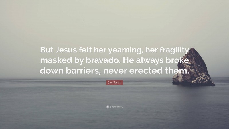 Jay Parini Quote: “But Jesus felt her yearning, her fragility masked by bravado. He always broke down barriers, never erected them.”