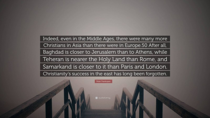 Peter Frankopan Quote: “Indeed, even in the Middle Ages, there were many more Christians in Asia than there were in Europe.50 After all, Baghdad is closer to Jerusalem than to Athens, while Teheran is nearer the Holy Land than Rome, and Samarkand is closer to it than Paris and London. Christianity’s success in the east has long been forgotten.”