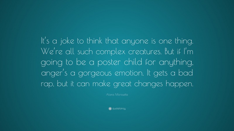 Alanis Morissette Quote: “It’s a joke to think that anyone is one thing. We’re all such complex creatures. But if I’m going to be a poster child for anything, anger’s a gorgeous emotion. It gets a bad rap, but it can make great changes happen.”