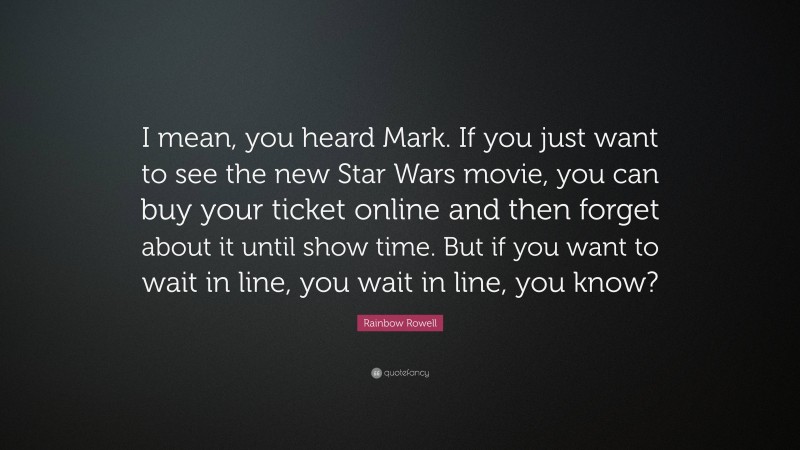 Rainbow Rowell Quote: “I mean, you heard Mark. If you just want to see the new Star Wars movie, you can buy your ticket online and then forget about it until show time. But if you want to wait in line, you wait in line, you know?”